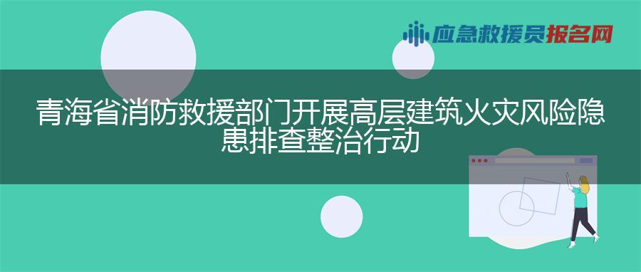 青海省消防救援部门开展高层建筑火灾风险隐患排查整治行动
