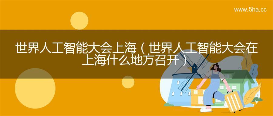 世界人工智能大会上海（世界人工智能大会在上海什么地方召开）