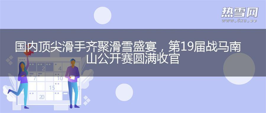 国内顶尖滑手齐聚滑雪盛宴，第19届战马南山公开赛圆满收官