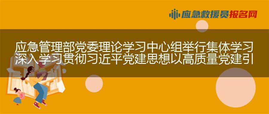 应急管理部党委理论学习中心组举行集体学习 深入学习贯彻习近平党建思想 以高质量党建引领应急管理事业高质量发展