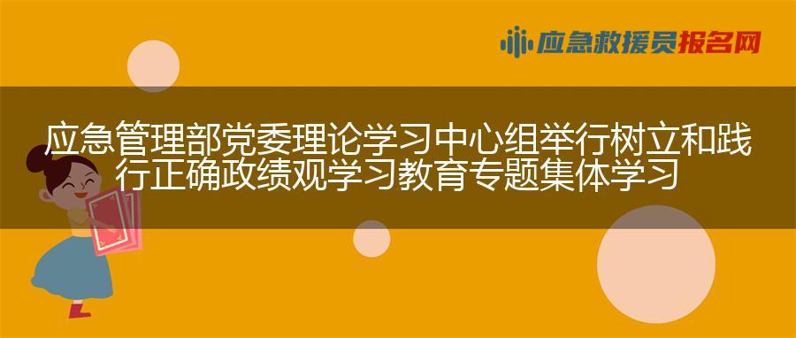 应急管理部党委理论学习中心组举行树立和践行正确政绩观学习教育专题集体学习