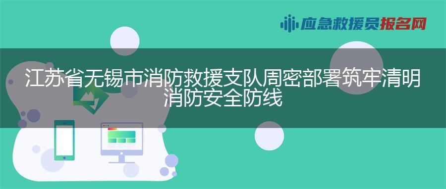 江苏省无锡市消防救援支队周密部署筑牢清明消防安全防线