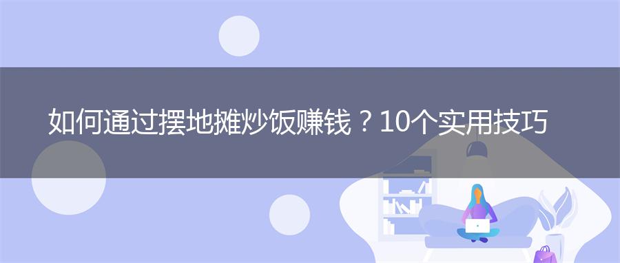 如何通过摆地摊炒饭赚钱？10个实用技巧