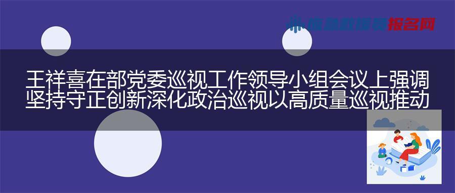 王祥喜在部党委巡视工作领导小组会议上强调 坚持守正创新 深化政治巡视 以高质量巡视推动应急管理事业高质量发展