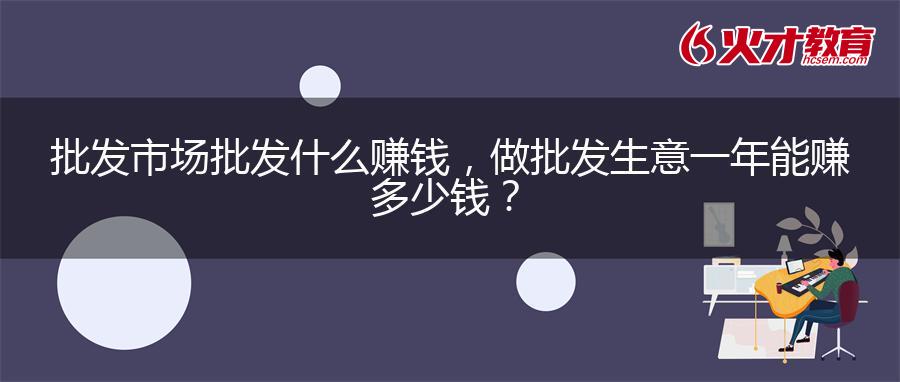 批发市场批发什么赚钱，做批发生意一年能赚多少钱？