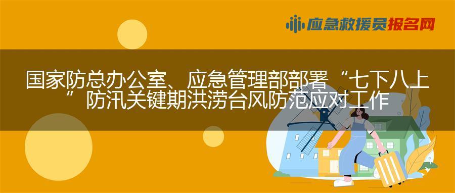 国家防总办公室、应急管理部部署“七下八上”防汛关键期洪涝台风防范应对工作