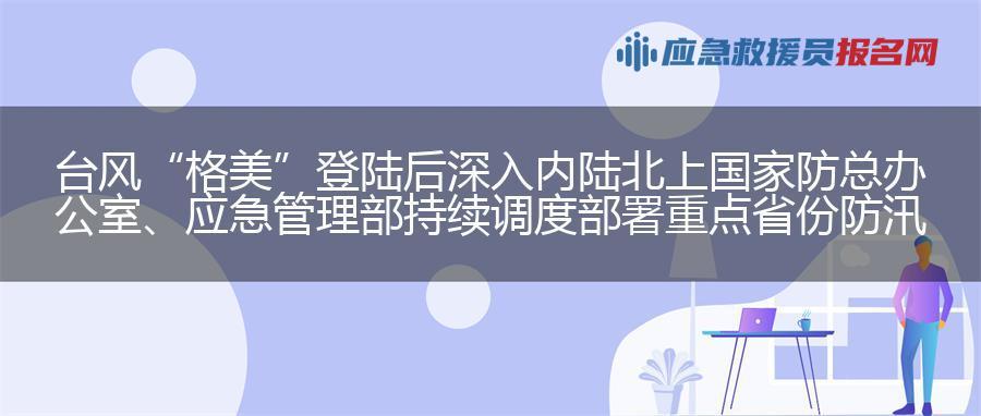 台风“格美”登陆后深入内陆北上 国家防总办公室、应急管理部持续调度部署重点省份防汛防台风工作