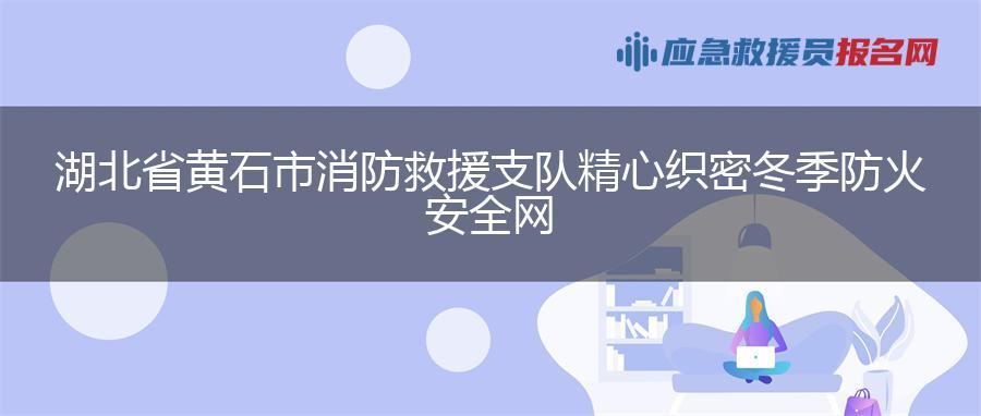 湖北省黄石市消防救援支队精心织密冬季防火安全网