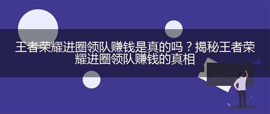 王者荣耀进圈领队赚钱是真的吗？揭秘王者荣耀进圈领队赚钱的真相