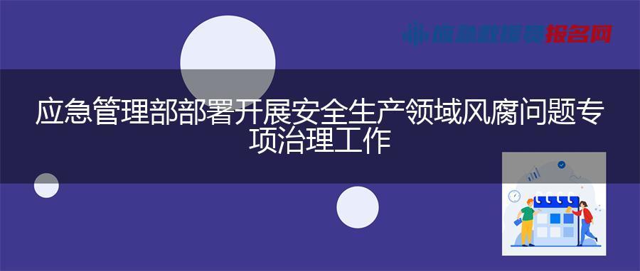 应急管理部部署开展安全生产领域风腐问题专项治理工作