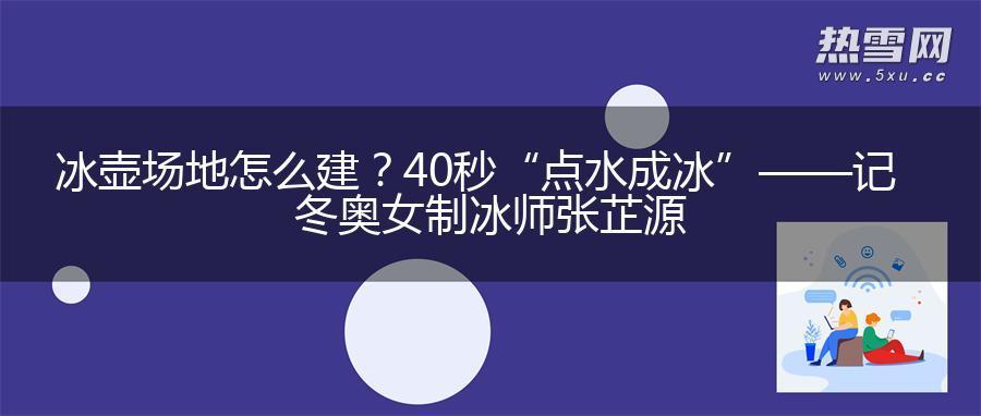 冰壶场地怎么建？40秒“点水成冰”——记冬奥女制冰师张芷源