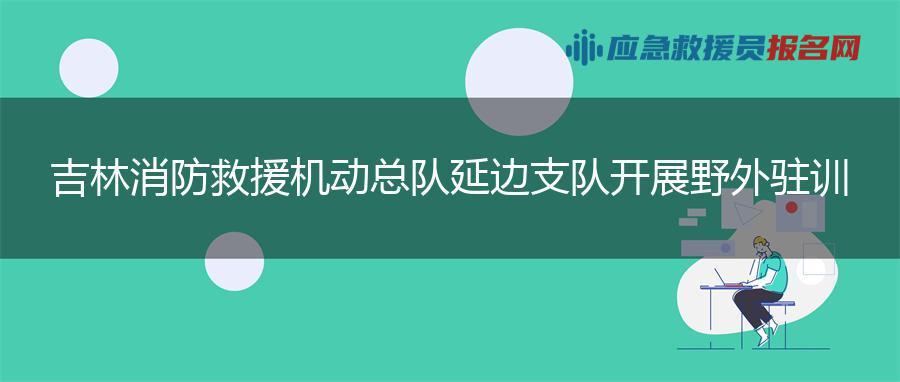 吉林消防救援机动总队延边支队开展野外驻训