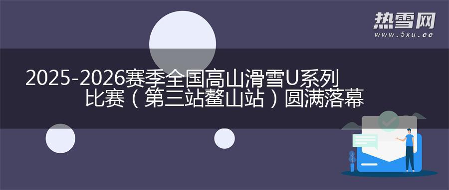 2025-2026赛季全国高山滑雪U系列比赛（第三站鳌山站）圆满落幕